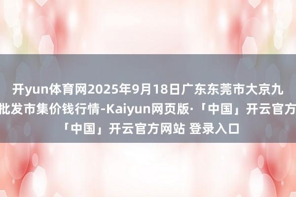开yun体育网2025年9月18日广东东莞市大京九农副居品中心批发市集价钱行情-Kaiyun网页版·「中国」开云官方网站 登录入口