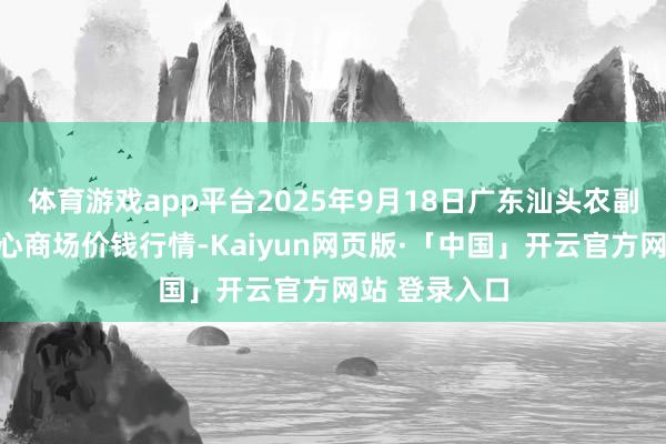 体育游戏app平台2025年9月18日广东汕头农副家具批发中心商场价钱行情-Kaiyun网页版·「中国」开云官方网站 登录入口