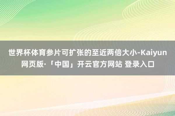 世界杯体育参片可扩张的至近两倍大小-Kaiyun网页版·「中国」开云官方网站 登录入口