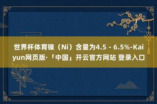 世界杯体育镍（Ni）含量为4.5 - 6.5%-Kaiyun网页版·「中国」开云官方网站 登录入口