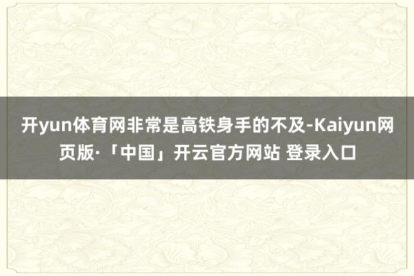开yun体育网非常是高铁身手的不及-Kaiyun网页版·「中国」开云官方网站 登录入口