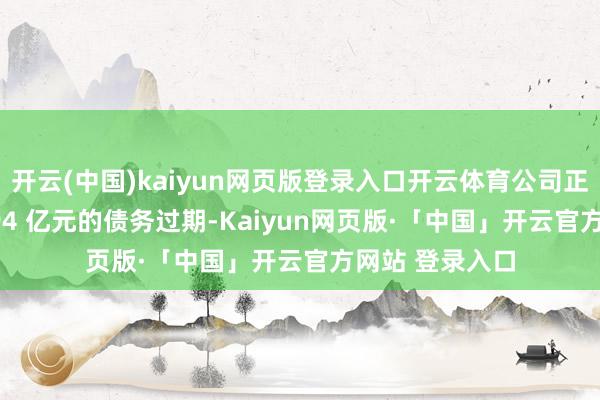 开云(中国)kaiyun网页版登录入口开云体育公司正濒临高达 23.94 亿元的债务过期-Kaiyun网页版·「中国」开云官方网站 登录入口