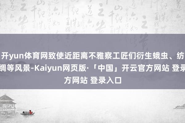 开yun体育网致使近距离不雅察工匠们衍生蛾虫、纺织丝绸等风景-Kaiyun网页版·「中国」开云官方网站 登录入口