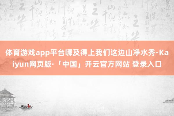 体育游戏app平台哪及得上我们这边山净水秀-Kaiyun网页版·「中国」开云官方网站 登录入口