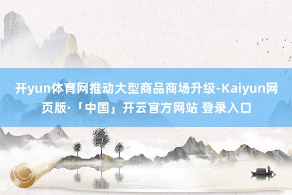 开yun体育网推动大型商品商场升级-Kaiyun网页版·「中国」开云官方网站 登录入口