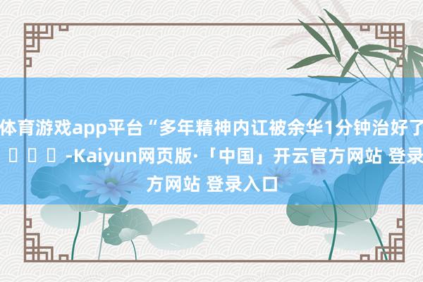 体育游戏app平台“多年精神内讧被余华1分钟治好了” ​ ​​​-Kaiyun网页版·「中国」开云官方网站 登录入口