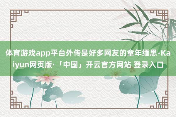 体育游戏app平台外传是好多网友的童年缅思-Kaiyun网页版·「中国」开云官方网站 登录入口