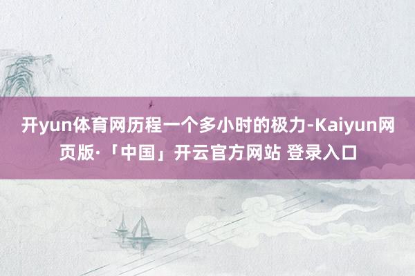 开yun体育网历程一个多小时的极力-Kaiyun网页版·「中国」开云官方网站 登录入口