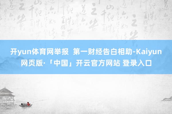 开yun体育网举报  第一财经告白相助-Kaiyun网页版·「中国」开云官方网站 登录入口