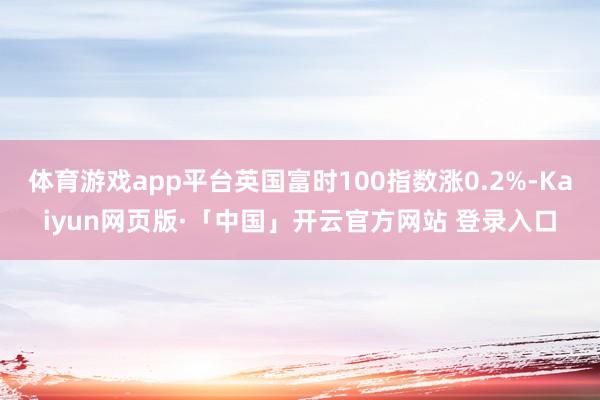 体育游戏app平台英国富时100指数涨0.2%-Kaiyun网页版·「中国」开云官方网站 登录入口