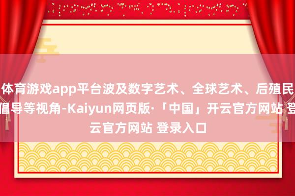 体育游戏app平台波及数字艺术、全球艺术、后殖民、女性倡导等视角-Kaiyun网页版·「中国」开云官方网站 登录入口
