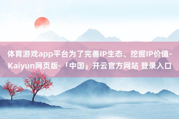体育游戏app平台为了完善IP生态、挖掘IP价值-Kaiyun网页版·「中国」开云官方网站 登录入口