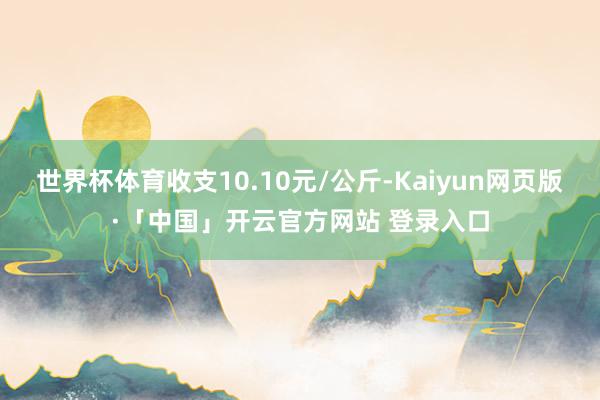 世界杯体育收支10.10元/公斤-Kaiyun网页版·「中国」开云官方网站 登录入口