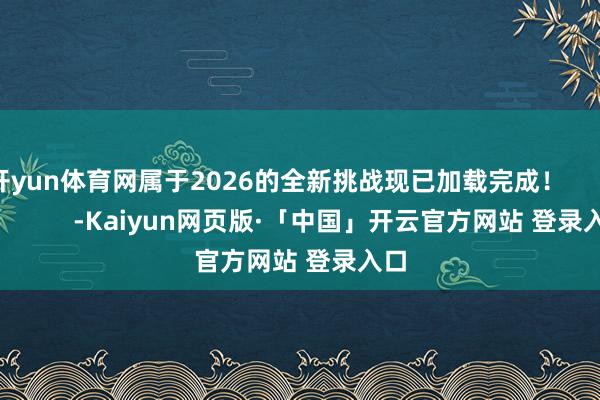 开yun体育网属于2026的全新挑战现已加载完成！                      -Kaiyun网页版·「中国」开云官方网站 登录入口