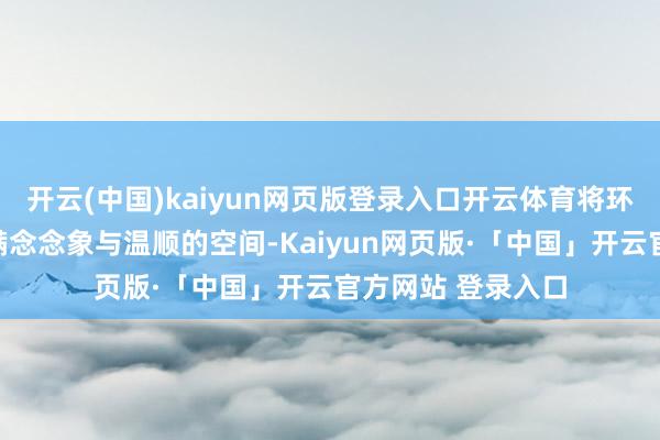 开云(中国)kaiyun网页版登录入口开云体育将环球带入了一个充满念念象与温顺的空间-Kaiyun网页版·「中国」开云官方网站 登录入口