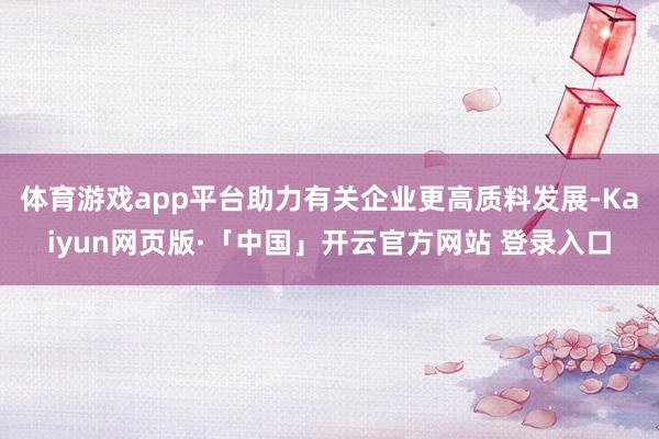 体育游戏app平台助力有关企业更高质料发展-Kaiyun网页版·「中国」开云官方网站 登录入口