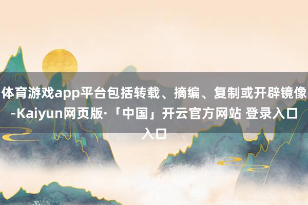 体育游戏app平台包括转载、摘编、复制或开辟镜像-Kaiyun网页版·「中国」开云官方网站 登录入口