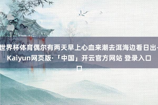 世界杯体育偶尔有两天早上心血来潮去洱海边看日出-Kaiyun网页版·「中国」开云官方网站 登录入口