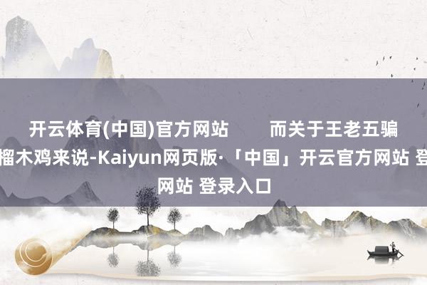 开云体育(中国)官方网站        而关于王老五骗子的石榴木鸡来说-Kaiyun网页版·「中国」开云官方网站 登录入口