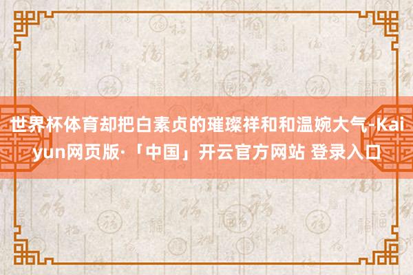 世界杯体育却把白素贞的璀璨祥和和温婉大气-Kaiyun网页版·「中国」开云官方网站 登录入口