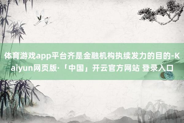 体育游戏app平台齐是金融机构执续发力的目的-Kaiyun网页版·「中国」开云官方网站 登录入口