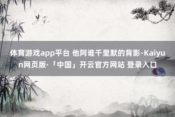 体育游戏app平台 他阿谁千里默的背影-Kaiyun网页版·「中国」开云官方网站 登录入口