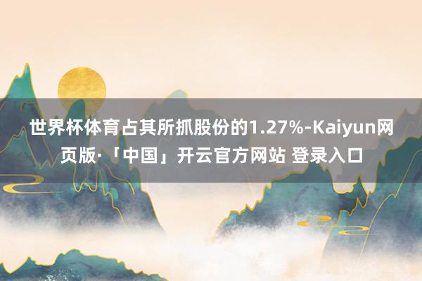 世界杯体育占其所抓股份的1.27%-Kaiyun网页版·「中国」开云官方网站 登录入口