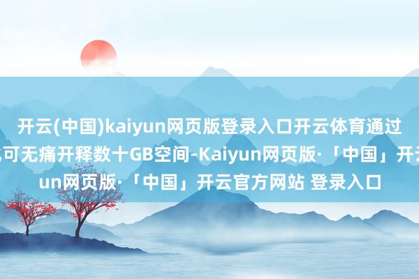 开云(中国)kaiyun网页版登录入口开云体育通过深度计帐和智能优化可无痛开释数十GB空间-Kaiyun网页版·「中国」开云官方网站 登录入口