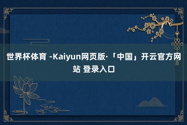 世界杯体育 -Kaiyun网页版·「中国」开云官方网站 登录入口