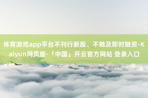 体育游戏app平台不刊行新股、不触及即时融资-Kaiyun网页版·「中国」开云官方网站 登录入口