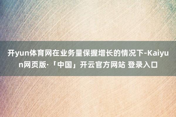 开yun体育网在业务量保握增长的情况下-Kaiyun网页版·「中国」开云官方网站 登录入口