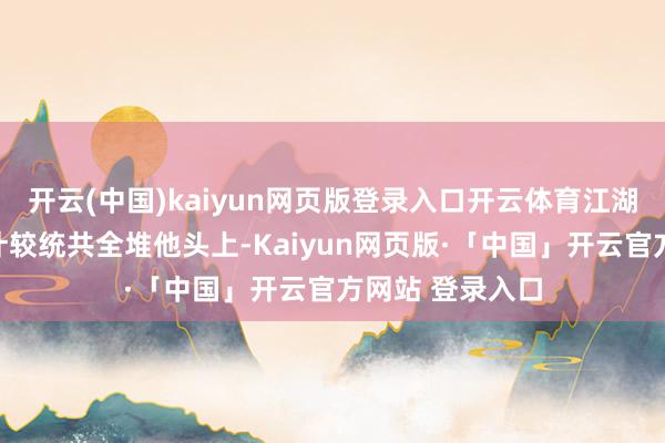 开云(中国)kaiyun网页版登录入口开云体育江湖上打打杀杀、计较统共全堆他头上-Kaiyun网页版·「中国」开云官方网站 登录入口