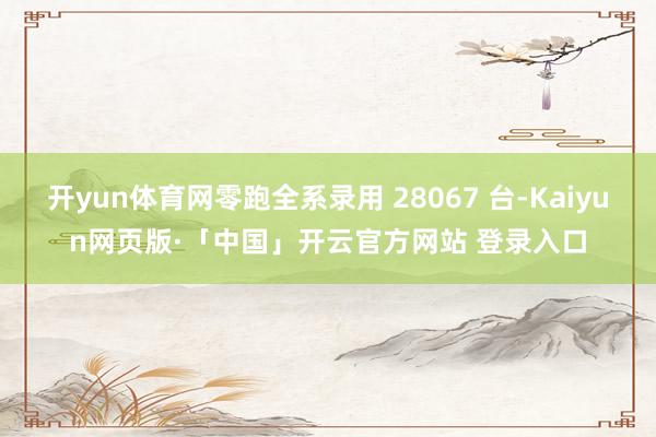 开yun体育网零跑全系录用 28067 台-Kaiyun网页版·「中国」开云官方网站 登录入口