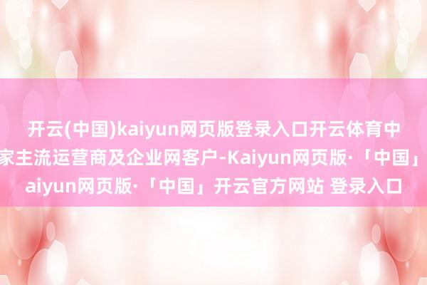 开云(中国)kaiyun网页版登录入口开云体育中兴通讯已全面劳动于大家主流运营商及企业网客户-Kaiyun网页版·「中国」开云官方网站 登录入口