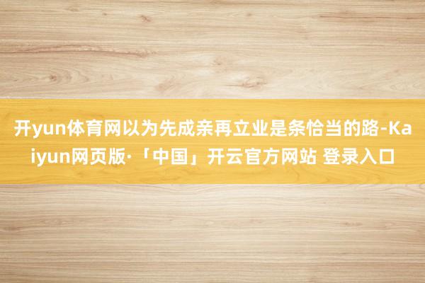 开yun体育网以为先成亲再立业是条恰当的路-Kaiyun网页版·「中国」开云官方网站 登录入口