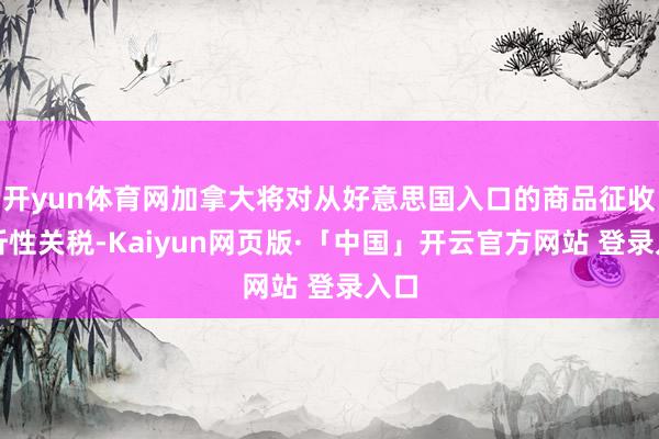 开yun体育网加拿大将对从好意思国入口的商品征收挫折性关税-Kaiyun网页版·「中国」开云官方网站 登录入口