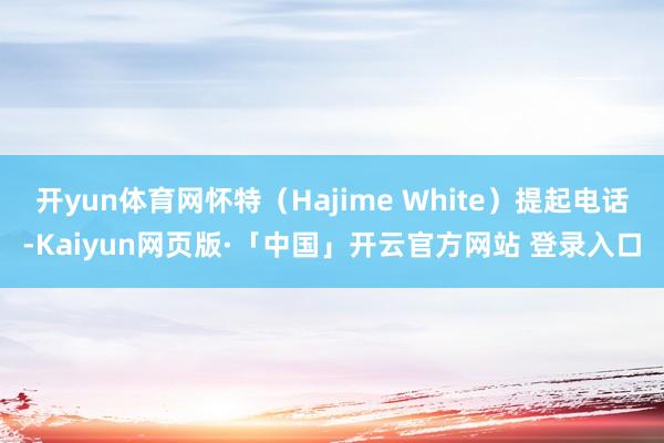 开yun体育网怀特(Hajime White)提起电话-Kaiyun网页版·「中国」开云官方网站 登录入口
