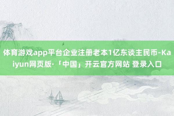 体育游戏app平台企业注册老本1亿东谈主民币-Kaiyun网页版·「中国」开云官方网站 登录入口