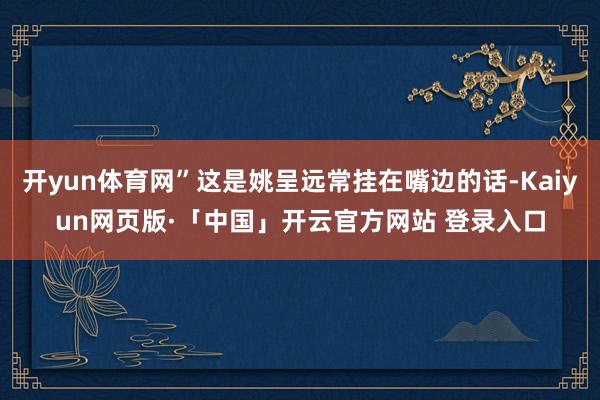 开yun体育网”这是姚呈远常挂在嘴边的话-Kaiyun网页版·「中国」开云官方网站 登录入口