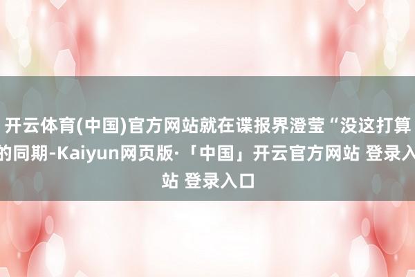 开云体育(中国)官方网站就在谍报界澄莹“没这打算”的同期-Kaiyun网页版·「中国」开云官方网站 登录入口