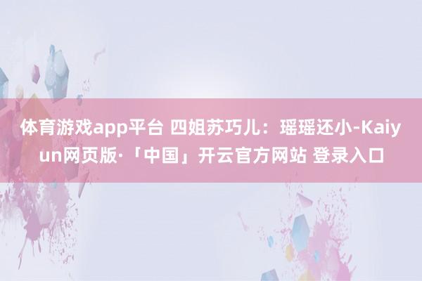 体育游戏app平台 四姐苏巧儿:瑶瑶还小-Kaiyun网页版·「中国」开云官方网站 登录入口