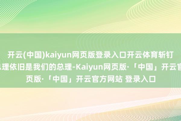 开云(中国)kaiyun网页版登录入口开云体育斩钉截铁地标明:“总理依旧是我们的总理-Kaiyun网页版·「中国」开云官方网站 登录入口