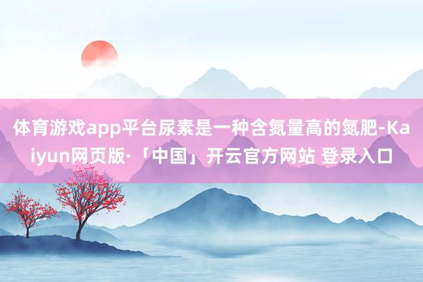 体育游戏app平台尿素是一种含氮量高的氮肥-Kaiyun网页版·「中国」开云官方网站 登录入口