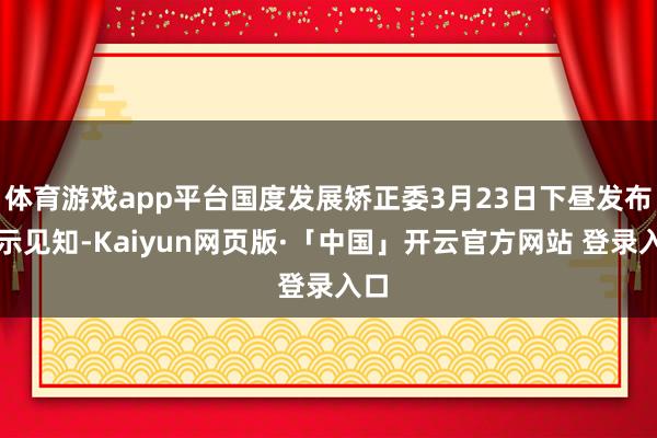 体育游戏app平台国度发展矫正委3月23日下昼发布公示见知-Kaiyun网页版·「中国」开云官方网站 登录入口