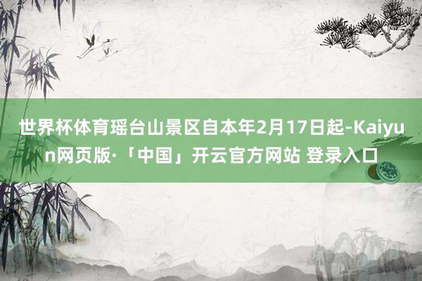 世界杯体育瑶台山景区自本年2月17日起-Kaiyun网页版·「中国」开云官方网站 登录入口
