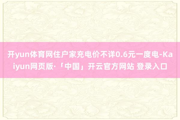 开yun体育网住户家充电价不详0.6元一度电-Kaiyun网页版·「中国」开云官方网站 登录入口