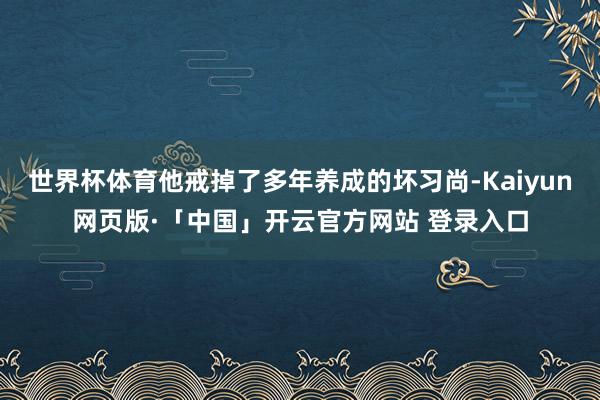 世界杯体育他戒掉了多年养成的坏习尚-Kaiyun网页版·「中国」开云官方网站 登录入口