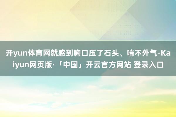 开yun体育网就感到胸口压了石头、喘不外气-Kaiyun网页版·「中国」开云官方网站 登录入口