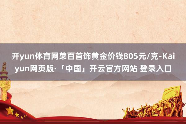 开yun体育网菜百首饰黄金价钱805元/克-Kaiyun网页版·「中国」开云官方网站 登录入口