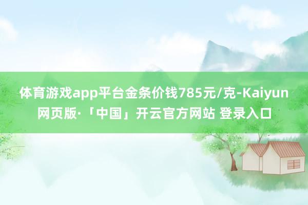 体育游戏app平台金条价钱785元/克-Kaiyun网页版·「中国」开云官方网站 登录入口